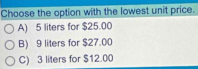 Choose the option with the lowest unit price.
A) 5 liters for $25.00
B) 9 liters for $27.00
C) 3 liters for $12.00