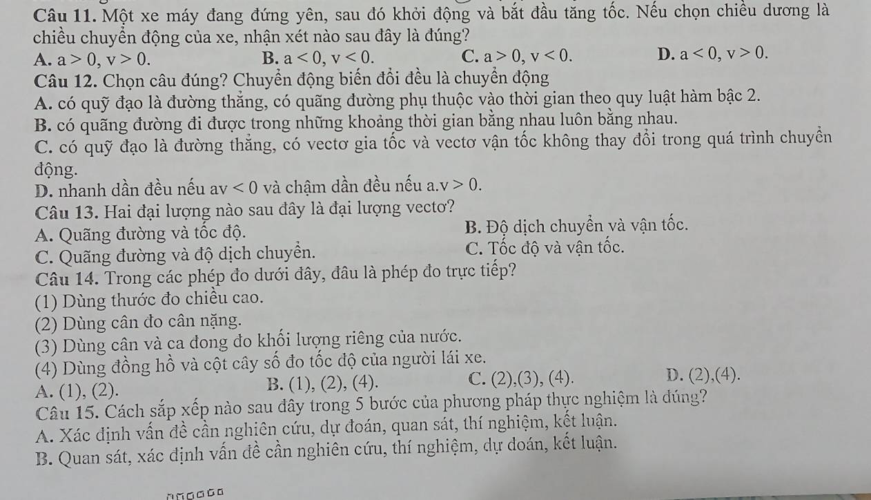 Một xe máy đang đứng yên, sau đó khởi động và bắt đầu tăng tốc. Nếu chọn chiều dương là
chiều chuyển động của xe, nhận xét nào sau đây là đúng?
D.
A. a>0,v>0. B. a<0,v<0. C. a>0,v<0. a<0,v>0.
Câu 12. Chọn câu đúng? Chuyển động biến đổi đều là chuyển động
A. có quỹ đạo là đường thẳng, có quãng đường phụ thuộc vào thời gian theo quy luật hàm bậc 2.
B. có quãng đường đi được trong những khoảng thời gian bằng nhau luôn bằng nhau.
C. có quỹ đạo là đường thăng, có vectơ gia tốc và vectơ vận tốc không thay đổi trong quá trình chuyển
động.
D. nhanh dần đều nếu av<0</tex> và chậm dần đều nếu a. v>0.
Câu 13. Hai đại lượng nào sau đây là đại lượng vecto?
A. Quãng đường và tốc độ. B. Độ dịch chuyển và vận tốc.
C. Quãng đường và độ dịch chuyển. C. Tốc độ và vận tốc.
Câu 14. Trong các phép đo dưới đây, đâu là phép đo trực tiếp?
(1) Dùng thước đo chiều cao.
(2) Dùng cân đo cân nặng.
(3) Dùng cân và ca đong đo khối lượng riêng của nước.
(4) Dùng đồng hồ và cột cây số đo tốc độ của người lái xe.
A. (1), (2). B. (1), (2), (4). C. (2),(3), (4).
D. (2),(4).
Câu 15. Cách sắp xếp nào sau đây trong 5 bước của phương pháp thực nghiệm là dúng?
A. Xác định vấn đề cần nghiên cứu, dự đoán, quan sát, thí nghiệm, kết luận.
B. Quan sát, xác định vấn đề cần nghiên cứu, thí nghiệm, dự đoán, kết luận.