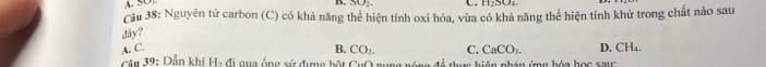 H₂SO₄
Cầu 38: Nguyên tử carbon (C) có khả năng thể hiện tính oxi hóa, vừa có khả năng thể hiện tính khử trong chất nào sau
dây?
A. C. B. CO_2. C. CaCO_3. D. CH_4. 
Câu 39: Dẫn khí H_3 C g a ng sử dựng hột CuO gung nóng đề thu hiện nhán ứng hóa học sau: