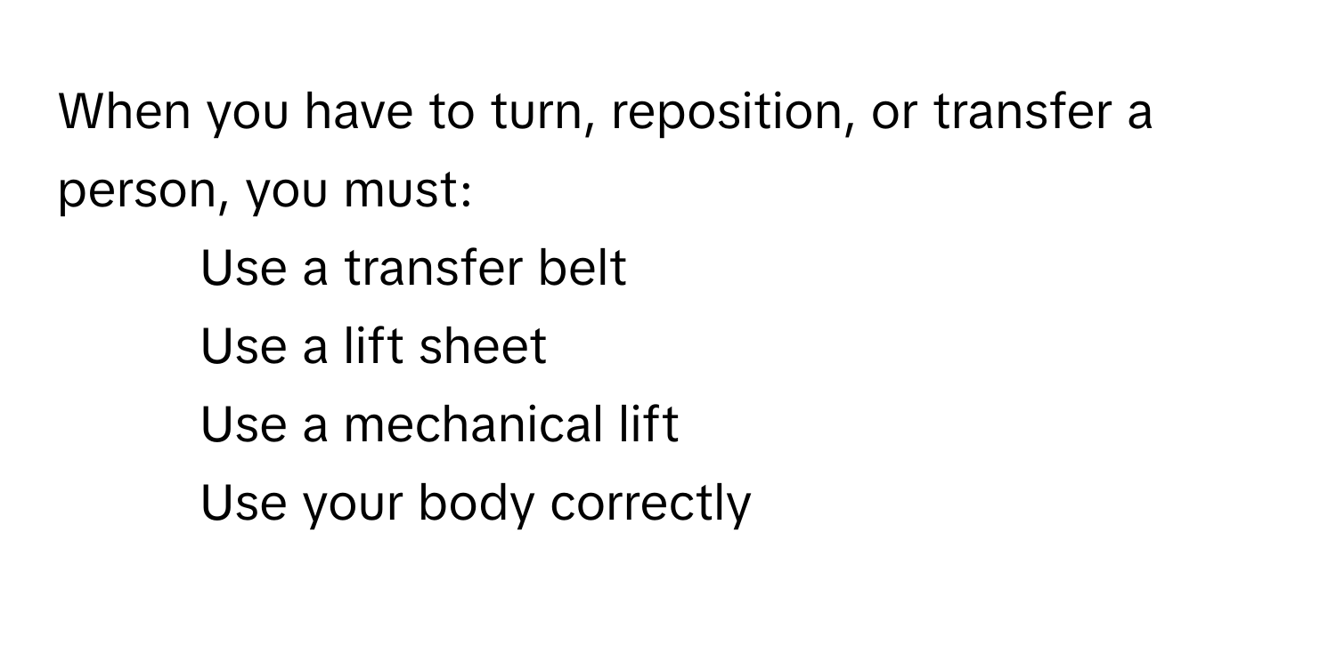 When you have to turn, reposition, or transfer a person, you must:

- Use a transfer belt
- Use a lift sheet
- Use a mechanical lift
- Use your body correctly