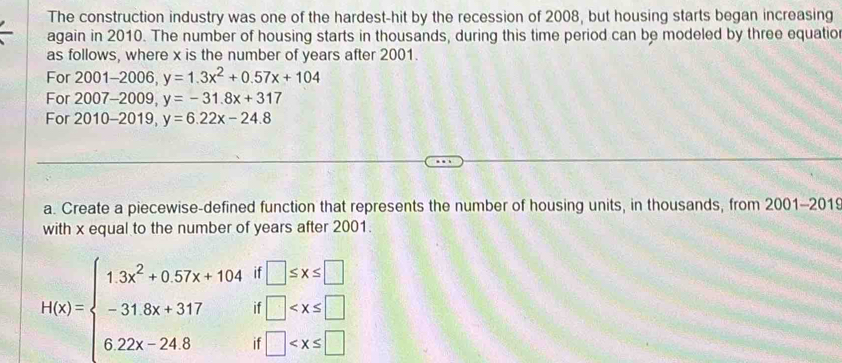 The construction industry was one of the hardest-hit by the recession of 2008, but housing starts began increasing 
again in 2010. The number of housing starts in thousands, during this time period can be modeled by three equatio 
as follows, where x is the number of years after 2001. 
For 2001-2006, y=1.3x^2+0.57x+104
For 2007-2009, y=-31.8x+317
For 2010-2019 y=6.22x-24.8
a. Create a piecewise-defined function that represents the number of housing units, in thousands, from 2001-2019 
with x equal to the number of years after 2001.
H(x)=beginarrayl 1.3x^2+0.57x+104if□ ≤ x≤ □  -31.8x+317if□