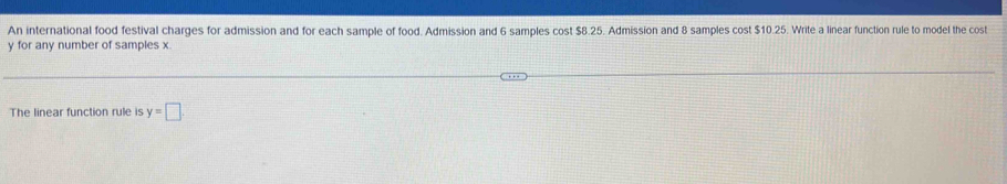 An international food festival charges for admission and for each sample of food. Admission and 6 samples cost $8.25. Admission and 8 samples cost $10.25. Write a linear function rule to model the cost
y for any number of samples x. 
The linear function rule is y=□.