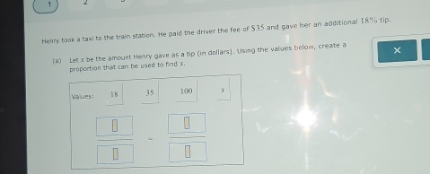 Henry took a taxi to the train station. He paid the driver the fee of $35 and gave her an additional 18% tip. 
(2) Let x be the amount Henry gave as a tip (in dollars). Using the values below, create a × 
proportion that can be used to find x. 
Values 18 35 100 X
 □ /□  - □ /□  