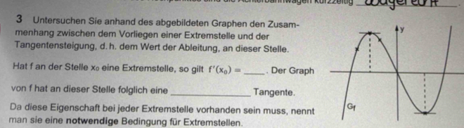 Untersuchen Sie anhand des abgebildeten Graphen den Zusam- 
menhang zwischen dem Vorliegen einer Extremstelle und der 
Tangentensteigung, d. h. dem Wert der Ableitung, an dieser Stelle. 
Hat f an der Stelle xeine Extremstelle, so gilt f'(x_0)= _. Der Graph 
von f hat an dieser Stelle folglich eine _Tangente. 
Da diese Eigenschaft bei jeder Extremstelle vorhanden sein muss, nennt 
man sie eine notwendige Bedingung für Extremstellen.