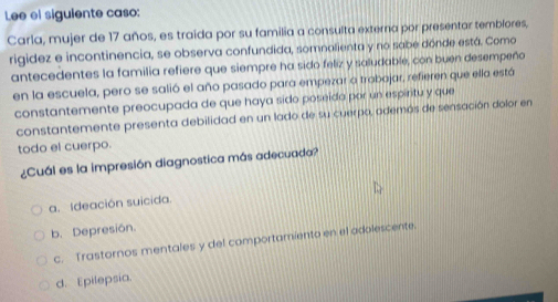 Lee el siguiente caso:
Carla, mujer de 17 años, es traida por su familia a consulta externa por presentar temblores,
rigidez e incontinencia, se observa confundida, somnalienta y no sabe dónde está. Como
antecedentes la familia refiere que siempre ha sido feliz y saludable, con buen desempeño
en la escuela, pero se salió el año pasado para empezar a trobojar, refieren que ella está
constantemente preocupada de que haya sido poseida por un espiritu y que
constantemente presenta debilidad en un lado de su cuerpo, ademós de sensación dolor en
todo el cuerpo.
¿Cuál es la impresión diagnostica más adecuada?
a. Ideación suicida.
b. Depresión.
c. Trastornos mentales y del comportamiento en el adolescente.
d. Epilepsia.