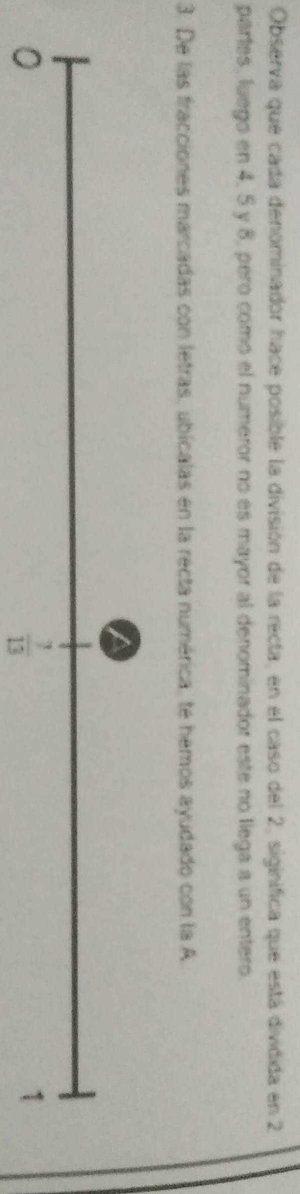 Observa que cada denominador hace posible la división de la recta, en el caso del 2, siginifica que está dividida en 2
partes, luego en 4, 5 y 8, pero como el numeror no es mayor al denominador este no llega a un entero.
3. De las fracciones marcadas con letras, ubicalas en la recta numérica, te hemos ayudado con la A.