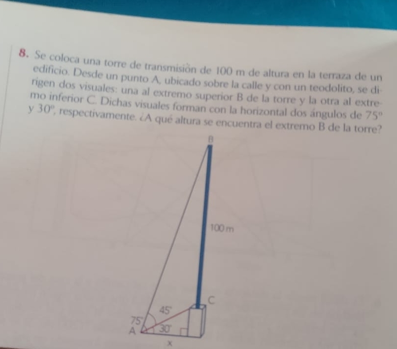 Se coloca una torre de transmisión de 100 m de altura en la terraza de un
edificio. Desde un punto A, ubicado sobre la calle y con un teodolito, se di
rigen dos visuales: una al extremo superior B de la torre y la otra al extre
mo inferior C. Dichas visuales forman con la horizontal dos ángulos de 75°
y 30° , respectivamente. ¿A qué altura se encuentra el extremo B de la torre?