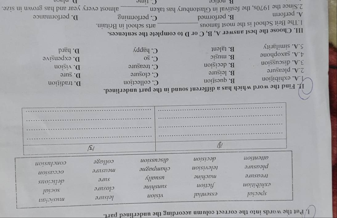 Put the words into the correct column according the underlined parl.
I. Find the word which has a different sound in the part underlined.
1.A. exhibition B. question C. collection D. tradition
2.A. pleasure B. leisure
C. clogure D. sure
3.A. discussion B. decision
C. treasure D. vision
4.A. saxophone B. muşic C. so D. expensive
5.A. similarity B. talent C. happy
D. hard
III. Choose the best answer A, B, C or D to complete the sentences.
1.The Brit School is the most famous _arts school in Britain.
C. performing
A. perform B. performed D. performance
2.Since the 1970s, the festival in Glastonbury has taken _almost every year and has grown in size.
Bnotice C. time