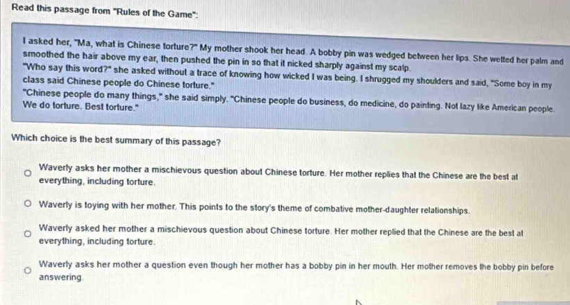 Read this passage from 'Rules of the Game':
I asked her, "Ma, what is Chinese torture ?^circ  My mother shook her head. A bobby pin was wedged between her lips. She wetted her palm and
smoothed the hair above my ear, then pushed the pin in so that it nicked sharply against my scalp.
"Who say this word?" she asked without a trace of knowing how wicked I was being. I shrugged my shoulders and said, "Some boy in my
class said Chinese people do Chinese torture."
"Chinese people do many things," she said simply. "Chinese people do business, do medicine, do painting. Not lazy like American people.
We do torture. Best torture."
Which choice is the best summary of this passage?
Waverly asks her mother a mischievous question about Chinese torture. Her mother replies that the Chinese are the best at
everything, including torture.
Waverly is toying with her mother. This points to the story's theme of combative mother-daughter relationships.
Waverly asked her mother a mischievous question about Chinese torture. Her mother replied that the Chinese are the best at
everything, including torture.
Waverly asks her mother a question even though her mother has a bobby pin in her mouth. Her mother removes the bobby pin before
answering.