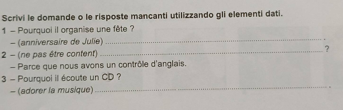 Scrivi le domande o le risposte mancanti utilizzando gli elementi dati. 
1 - Pourquoi il organise une fête ? 
- (anniversaire de Julie) 
_ 
_? 
2 - (ne pas être content) 
- Parce que nous avons un contrôle d'anglais. 
_ 
3 - Pourquoi il écoute un CD ? 
- (adorer la musique)