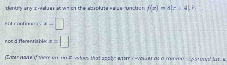 ldentify any x -values at which the absolute value function f(x)=8|x+4| , is 
not continuous: x=□
not differentiable: x=□
(Enter none if there are no î -values that apply; enter æ-values as a comma-separated list, e.