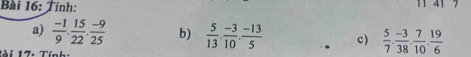 Tính: 11 41 7 
a)  (-1)/9 . 15/22 . (-9)/25  b)  5/13 . (-3)/10 . (-13)/5  c)  5/7 . (-3)/38 . 7/10 . 19/6 
Bài 17: Tính: