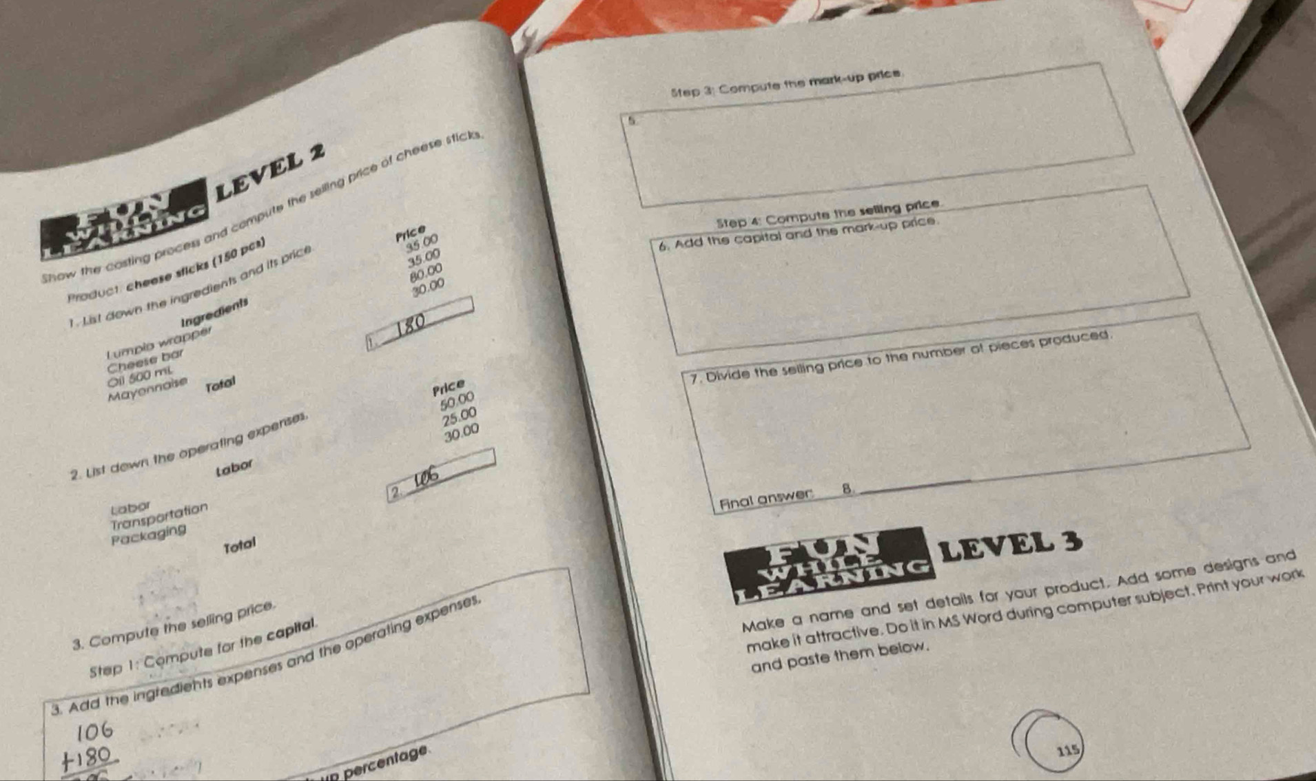 Compute the mark-up price. 
5 
LEVEL 2 
how the costing process and compute the seiling price of cheese stic 
Step 4: Compute the selling price 
Thing 
Price 
6. Add the capital and the mark-up price.
35.00
Product: cheese sficks (150 pcs)
30.00
L st down the ingredients and its pric
35.00
80.00
Ingredients 
Lumpio wrapper 
_ 
Mayonnaise O1l 500 mL Cheese bơ 
Tofal 
7. Divide the seiling price to the number of pieces produced. 
Price
50.00
30.00
2. List down the operating expenses
25.00
tabor 
2 
_ 
Labor 
Final answer B 
Transportation 
Packaging 
Total 
LEVEL 3 
G 
Make a name and set details for your product. Add some designs and 
make it attractive. Do it in MS Word during computer subject. Print your work 
3. Compute the selling price 
Step 1: Compute for the capital 
and paste them below. 
B. Add the ingredients expenses and the operating expenses 
n percentage 
115