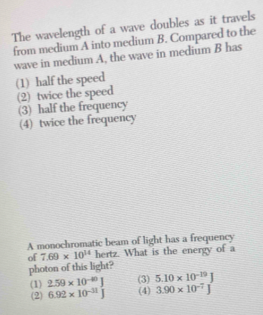 The wavelength of a wave doubles as it travels
from medium A into medium B. Compared to the
wave in medium A, the wave in medium B has
(1) half the speed
(2) twice the speed
(3) half the frequency
(4) twice the frequency
A monochromatic beam of light has a frequency
of 7.69* 10^(14) hertz. What is the energy of a
photon of this light?
(1) 2.59* 10^(-40)J (3) 5.10* 10^(-19)J
(2) 6.92* 10^(-31)J (4) 3.90* 10^(-7)J