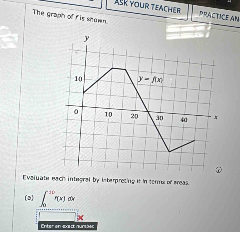 ASK YOUR TEACHER PRACTICE AN
The graph of f is shown.
Evaluate each integral by interpreting it in terms of areas.
(a) ∈t _0^(10)f(x)dx
□ *
Enter an exact number.