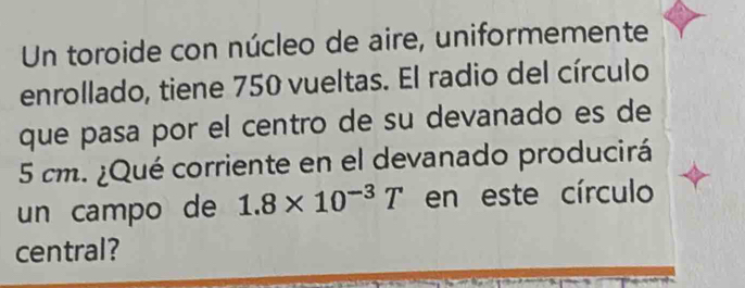 Un toroide con núcleo de aire, uniformemente 
enrollado, tiene 750 vueltas. El radio del círculo 
que pasa por el centro de su devanado es de
5 cm. ¿Qué corriente en el devanado producirá 
un campo de 1.8* 10^(-3)T en este círculo 
central?