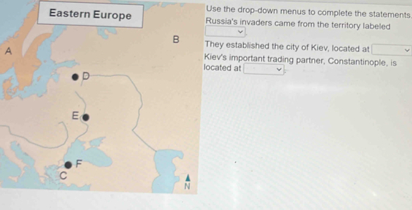 Use the drop-down menus to complete the statements 
ia's invaders came from the territory labeled 
established the city of Kiev, located at 
As important trading partner, Constantinople, is 
ed at