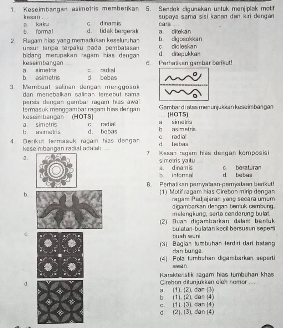 Keseimbangan asimetris memberikan 5. Sendok digunakan untuk menjiplak motif
kesan supaya sama sisi kanan dan kiri dengan
a kaku c dinamis cara
b formal d. tidak bergerak a ditekan
2. Ragam hias yang memadukan keseluruhan b. digosokkan
unsur tanpa terpaku pada pembatasan c dioleskan
bidang merupakan ragam hias dengan d ditepukkan
keseimbangan 6. Perhatikan gambar berikut!
a simetris c radial
b asimetris d bebas
3 Membuat salinan dengan menggosok
dan menebalkan salinan tersebut sama
persis dengan gambar ragam hias awal
termasuk menggambar ragam hias dengan Gambar di atas menunjukkan keseimbangan
keseimbangan (HOTS) (HOTS)
a simetris c radial a simetris
b asimetris d. bebas b asimetris
c radial
4. Berikut termasuk ragam hias dengan d bebas
keseimbangan radial adalah ....
7. Kesan ragam hias dengan komposisi
a.
simetris yaitu
a. dinamis c. beraturan
b informal d. bebas
8. Perhatikan pernyataan-pemyataan berikut!
b.
(1) Motif ragam hias Cirebon mirip dengan
ragam Padjajaran yang secara umum
digambarkan dengan bentuk cembung,
melengkung, serta cenderung bulat.
(2) Buah digambarkan dalam bentuk
bulatan-bulatan kecil bersusun seperti
C.
buah wuni.
(3) Bagian tumbuhan terdiri dari batang
dan bunga
(4) Pola tumbuhan digambarkan seperti
awan
Karakteristik ragam hias tumbuhan khas
d Cirebon ditunjukkan oleh nomor ....
a. (1), (2), dan (3)
b (1), (2), dan (4)
c. (1), (3), dan (4)
d (2), (3), dan (4)