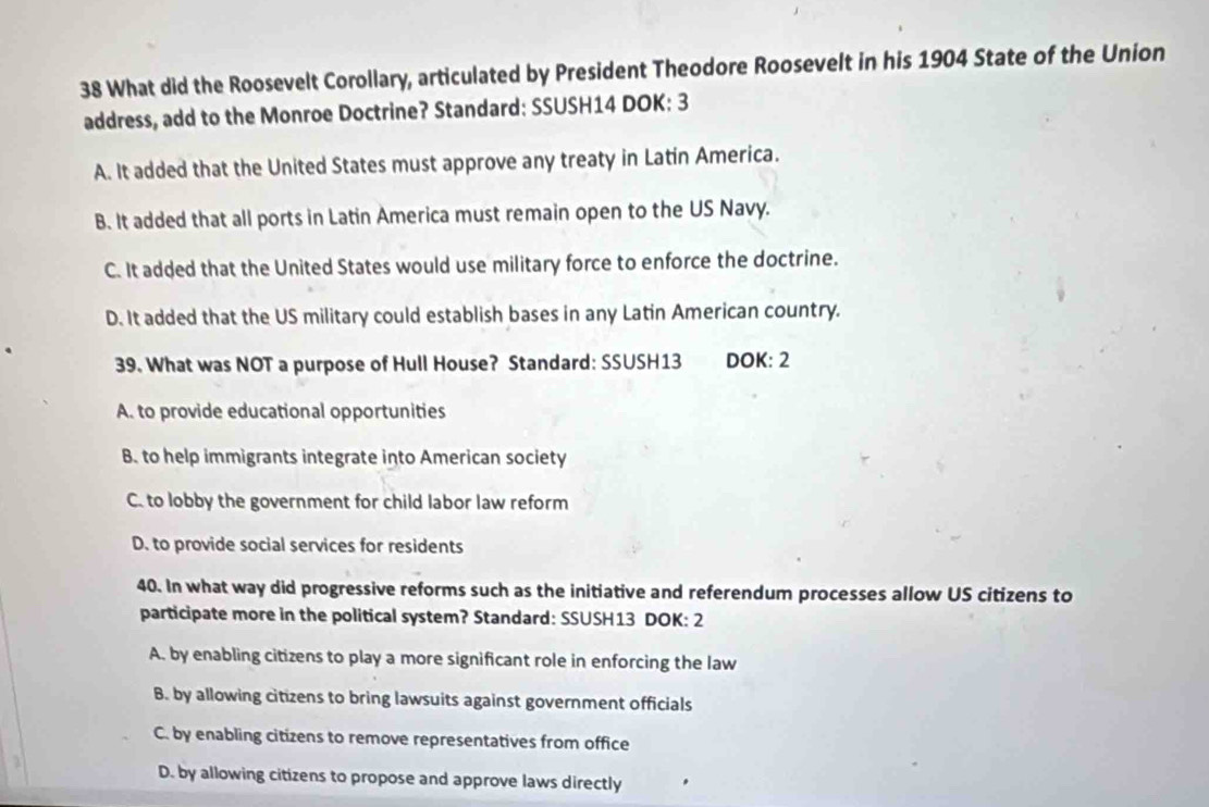 What did the Roosevelt Corollary, articulated by President Theodore Roosevelt in his 1904 State of the Union
address, add to the Monroe Doctrine? Standard: SSUSH14 DOK: 3
A. It added that the United States must approve any treaty in Latin America.
B. It added that all ports in Latin America must remain open to the US Navy.
C. It added that the United States would use military force to enforce the doctrine.
D. It added that the US military could establish bases in any Latin American country.
39. What was NOT a purpose of Hull House? Standard: SSUSH13 DOK: 2
A. to provide educational opportunities
B. to help immigrants integrate into American society
C. to lobby the government for child labor law reform
D. to provide social services for residents
40. In what way did progressive reforms such as the initiative and referendum processes allow US citizens to
participate more in the political system? Standard: SSUSH13 DOK: 2
A. by enabling citizens to play a more significant role in enforcing the law
B. by allowing citizens to bring lawsuits against government officials
C. by enabling citizens to remove representatives from office
D. by allowing citizens to propose and approve laws directly