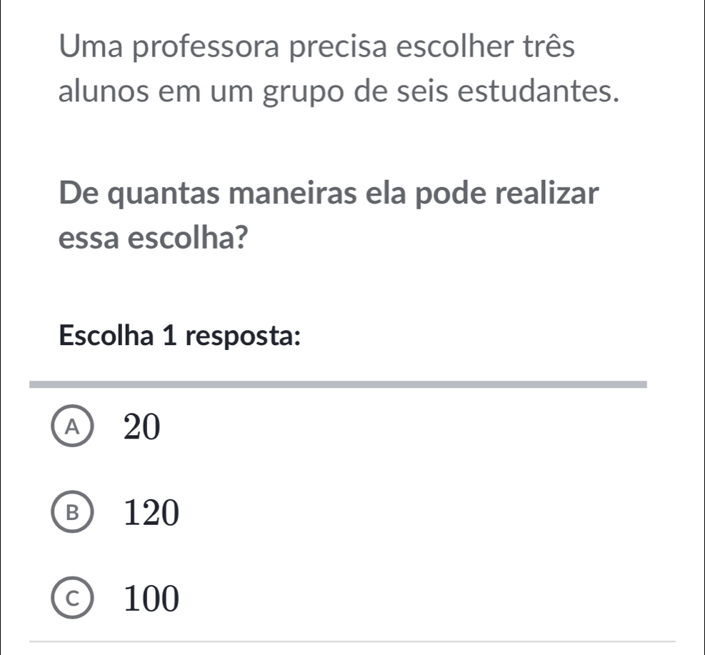 Uma professora precisa escolher três
alunos em um grupo de seis estudantes.
De quantas maneiras ela pode realizar
essa escolha?
Escolha 1 resposta:
A 20
Ⓑ 120
C ₹100