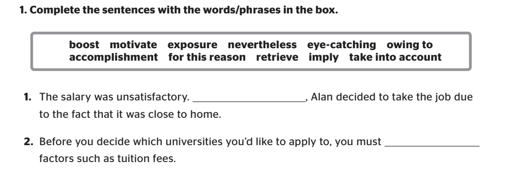 Complete the sentences with the words/phrases in the box. 
boost motivate exposure nevertheless eye-catching owing to 
accomplishment for this reason retrieve imply take into account 
1. The salary was unsatisfactory._ , Alan decided to take the job due 
to the fact that it was close to home. 
2. Before you decide which universities you'd like to apply to, you must_ 
factors such as tuition fees.