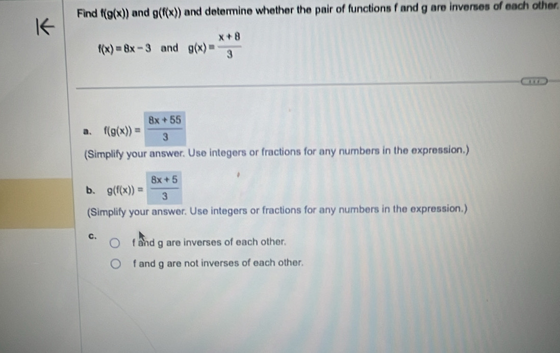 Find f(g(x)) and g(f(x)) and determine whether the pair of functions f and g are inverses of each other.
f(x)=8x-3 and g(x)= (x+8)/3 
a、 f(g(x))= (8x+55)/3 
(Simplify your answer. Use integers or fractions for any numbers in the expression.)
b. g(f(x))= (8x+5)/3 
(Simplify your answer. Use integers or fractions for any numbers in the expression.)
C.
f and g are inverses of each other.
f and g are not inverses of each other.