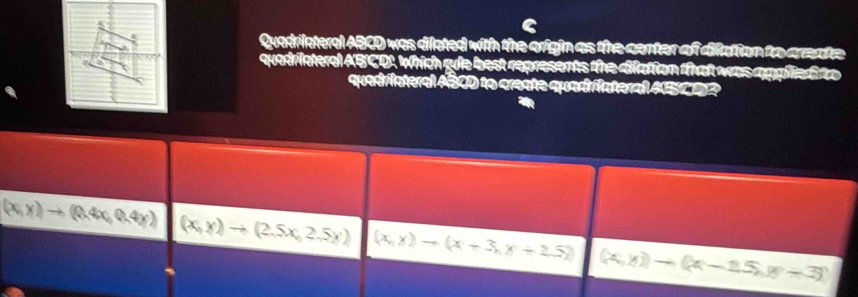 Quadrilateral ABCD was dilated with the origin as the center of dilation to areate
quadriateral ABCD. Which gule best represents the dilation that was applite fto
quadriateral ABCD to create quadrfateral ABCD?
(x,y)to (0.4x,0.4y) (x,y)to (2.5x,2.5y) (x,y)to (x+3,y+15) (x,y))to (x-15,y+3)