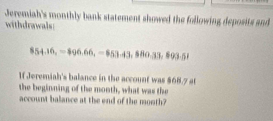 Jeremiah's monthly bank statement showed the following deposits and 
withdrawals
854,16,=$96,66, =$53,43, $80,33,893,51
If Jeremiah's balance in the account was 868,7
the beginning of the month, what was the 
account balance at the end of the month?