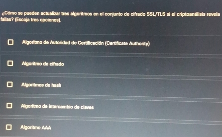 ¿Cómo se pueden actualizar tres algoritmos en el conjunto de cifrado SSL/TLS si el criptoanálisis revela
fallas? (Escoja tres opciones).
Algoritmo de Autoridad de Certificación (Certificate Authority)
Algoritmo de cifrado
Algoritmos de hash
Algoritmo de intercambio de claves
Algoritmo AAA