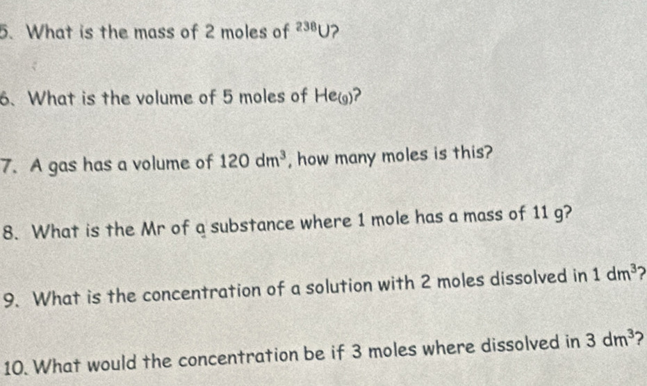 What is the mass of 2 moles of^(238)U ? 
6. What is the volume of 5 moles of Heg)? 
7. A gas has a volume of 120dm^3 , how many moles is this? 
8. What is the Mr of a substance where 1 mole has a mass of 11 g? 
9. What is the concentration of a solution with 2 moles dissolved in 1dm^3
10. What would the concentration be if 3 moles where dissolved in 3dm^3 ?