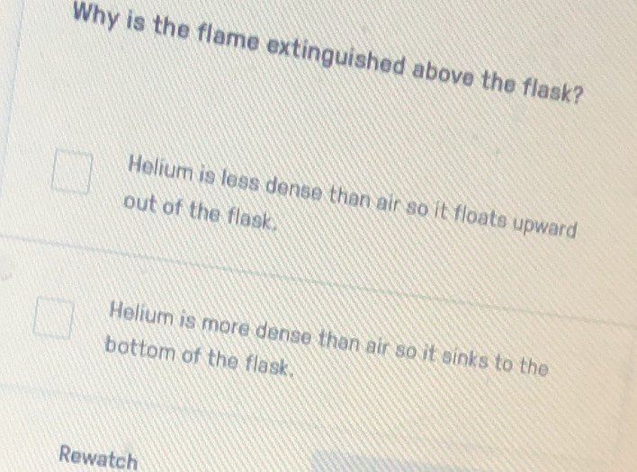 Why is the flame extinguished above the flask?
Helium is less dense than air so it floats upward
out of the flask.
Helium is more dense than air so it sinks to the
bottom of the flask.
Rewatch