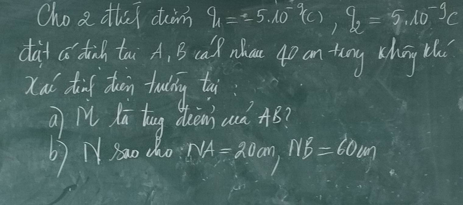 Cho a thei ctàm q_1=-5.10^(-9)(c), q_2=5.10^(-9)c
dàd a dinh too A. B ca nhu 4p an tung chég l 
Xai dinf dwen tring tai 
a M Kū tug dien anà AB? 
b) N Ba0 cho
NA=20cm, NB=60cm