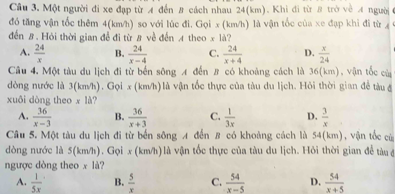 Một người đi xe đạp từ A đến B cách nhau 24(km). Khì đi từ B trở về A người
đó tăng vận tốc thêm 4(km/h) so với lúc đi. Gọi x (km/h) là vận tốc của xe đạp khi đi từ 4
đến B. Hỏi thời gian để đi từ B về đến 4 theo x là?
A.  24/x   24/x-4   24/x+4   x/24 
B.
C.
D.
Câu 4. Một tàu du lịch đi từ bến sông A đến B có khoảng cách là 36(km), vận tốc của
dòng nước là 3(km/h). Gọi x (km/h)là vận tốc thực của tàu du lịch. Hỏi thời gian đề tàuđ
xuôi dòng theo x là?
A.  36/x-3   36/x+3   1/3x   3/x 
B.
C.
D.
Câu 5. Một tàu du lịch đi từ bến sông A đến B có khoảng cách là 54 (km), vận tốc củ
dòng nước là 5(km/h). Gọi x (km/h)là vận tốc thực của tàu du lịch. Hỏi thời gian đề tàu đ
ngược dòng theo x là?
A.  1/5x   5/x   54/x-5   54/x+5 
B.
C.
D.