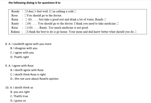 the following dialog is for questions 8 to
Rendy : □I don□t feel well. I□m cathing a cold.□
Rose : "You should go to the doctor.
Rima : □ (8) . . . . Just take a good rest and drink a lot of water, Rendy.□
Ranty : □(9) . . . . You should go to the doctor. I think you need to take medicine.□
Ririn : □(10) . . . , Ranty. Too much medicine is not good.
Rahma : □I think the best to do is go home. Your mom and dad know better what should you do.□
8. A. I couldn’t agree with you more
B. I disagree with you
C. I agree with you
D. That⊥s right
9. A. I agree with Rose
B. I donlt agree with Rose
C. I don t think Rose is right
D.. I₹m not sure about Rosežs opinion
10. A. I don₹t think so
B. you are right
C. That s true
D. I guess so