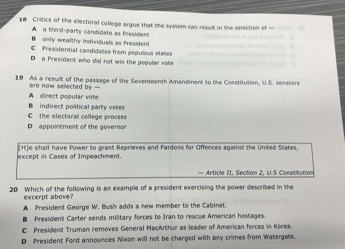 Critics of the electoral college argue that the system can result in the selection of -
A a third-party candidate as President
B only wealthy individuals as President
C Presidential candidates from populous states
D a President who did not win the popular vote
19 As a result of the passage of the Seventeenth Amendment to the Constitution, U.S. senators
are now selected by -
A direct popular vote
B indirect political party votes
C the electoral college process
D appointment of the governor
[H]e shall have Power to grant Reprieves and Pardons for Offences against the United States,
except in Cases of Impeachment.
— Article II, Section 2, U.S Constitution
20 Which of the following is an example of a president exercising the power described in the
excerpt above?
A President George W. Bush adds a new member to the Cabinet.
B President Carter sends military forces to Iran to rescue American hostages.
C President Truman removes General MacArthur as leader of American forces in Korea.
D President Ford announces Nixon will not be charged with any crimes from Watergate.