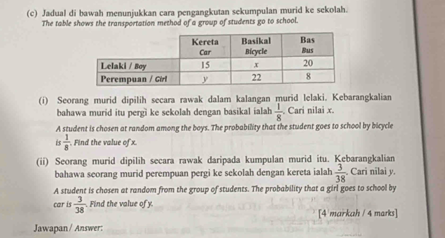 Jadual di bawah menunjukkan cara pengangkutan sekumpulan murid ke sekolah. 
The table shows the transportation method of a group of students go to school. 
(i) Seorang murid dipilih secara rawak dalam kalangan murid lelaki. Kebarangkalian 
bahawa murid itu pergi ke sekolah dengan basikal ialah  1/8 . Cari nilai x. 
A student is chosen at random among the boys. The probability that the student goes to school by bicycle 
is  1/8  Find the value of x. 
(ii) Seorang murid dipilih secara rawak daripada kumpulan murid itu. Kebarangkalian 
bahawa seorang murid perempuan pergi ke sekolah dengan kereta ialah  3/38 . Cari nilai y. 
A student is chosen at random from the group of students. The probability that a girl goes to school by 
car is  3/38 . Find the value of y. 
[4 markah / 4 marks] 
Jawapan / Answer: