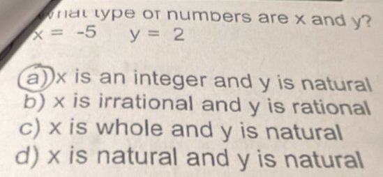 what type of numbers are x and y?
x=-5 y=2
a)) x is an integer and y is natural
b) x is irrational and y is rational
c) x is whole and y is natural
d) x is natural and y is natural