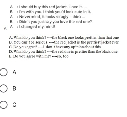 A : I should buy this red jacket. I love it. ...
B : I'm with you. I think you'd look cute in it.
A : Nevermind, it looks so ugly! I think ...
B : Didn’t you just say you love the red one?
9. A : I changed my mind!
A. What do you think? ----the black one looks prettier than that one
B. You can’t be serious. ----the red jacket is the prettiest jacket ever
C. Do you agree? ----I don’t have any opinion about this
D. What do you think? ----the red one is prettier than the black one
E. Do you agree with me? ----so, too
A
B
C