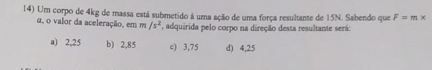 Um corpo de 4kg de massa está submetido à uma ação de uma força resultante de 15N. Sabendo que F=m*
α, o valor da aceleração, em m/s^2 , adquirida pelo corpo na direção desta resultante será:
a) 2,25 b) 2,85 c) 3,75 d) 4,25