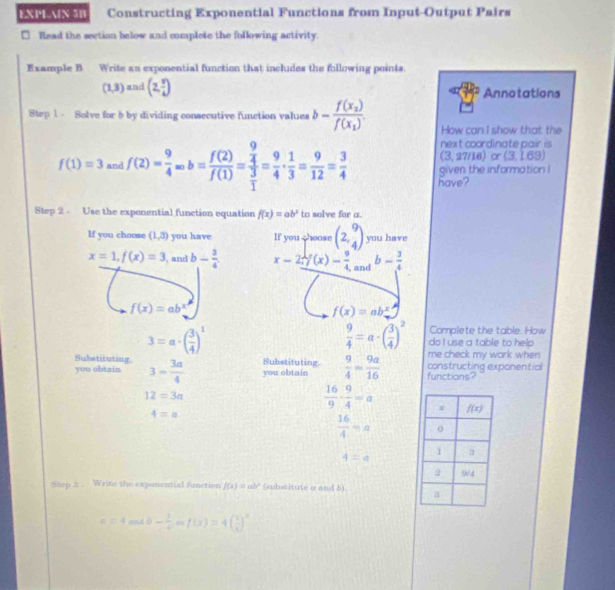 EXPLAIN 5B Constructing Exponential Functions from Input-Output Pairs
Read the section below and complete the following activity.
Example B Write an exponential function that includes the following points.
(1,3) and (2, 3/4 ) Annotations
Step 1 - Solve for b by dividing consecutive function values b-frac f(x_2)f(x_1).
How can I show that the
f(1)=3 and f(2)= 9/4 acirc b= f(2)/f(1) =frac  9/4  3/1 = 9/4 ·  1/3 = 9/12 = 3/4 
next coordinate pair is
(3,2 7/16 or 3 1HSQ
given the information !
have?
Step 2  Use the exponential function equation f(x)=ab^x to solve for a.
If you choose (1,3) you have If you choose beginpmatrix 2,9 4endpmatrix you have
x=1,f(x)=3 , and b- 3/4 . x-2y(x)- 9/4  , and b- 3/4 
f(x)=ab^x
f(x)=ab^x
 9/4 =a· ( 3/4 )^2 Complete the table. How
3=a· ( 3/4 )^1 do I use a table to help 
me check my wark when 
Substituting. Substituting. constructing exponential
you obtain 3- 3a/4  you obtain  9/4 = 9a/16  functions?
12=3a
 16/9 ·  9/4 =a
4=a
 16/4 =a
4=n
Step 3 、 Write the exponential function f(x)=ab^x (substitute σ and 5)
a=4andb- 3/4 ,anf(x)=4( 3/4 )^x