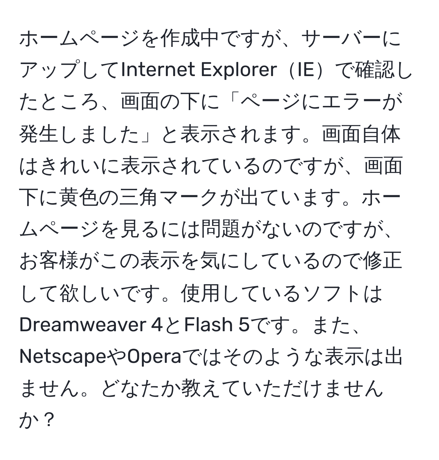 ホームページを作成中ですが、サーバーにアップしてInternet ExplorerIEで確認したところ、画面の下に「ページにエラーが発生しました」と表示されます。画面自体はきれいに表示されているのですが、画面下に黄色の三角マークが出ています。ホームページを見るには問題がないのですが、お客様がこの表示を気にしているので修正して欲しいです。使用しているソフトはDreamweaver 4とFlash 5です。また、NetscapeやOperaではそのような表示は出ません。どなたか教えていただけませんか？