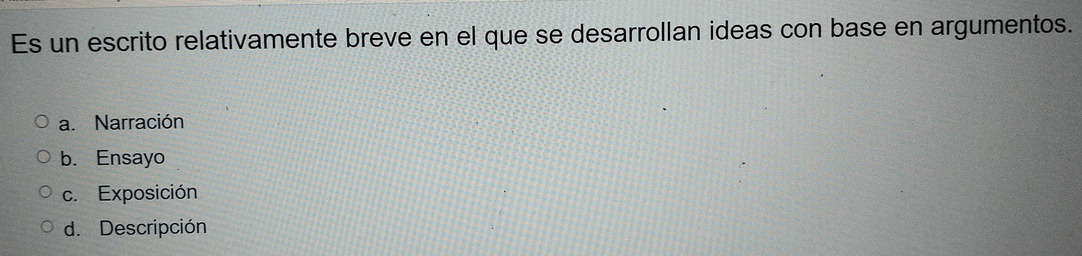 Es un escrito relativamente breve en el que se desarrollan ideas con base en argumentos.
a. Narración
b. Ensayo
c. Exposición
d. Descripción