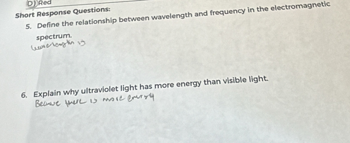 Red 
Short Response Questions: 
5. Define the relationship between wavelength and frequency in the electromagnetic 
spectrum. 
6. Explain why ultraviolet light has more energy than visible light.