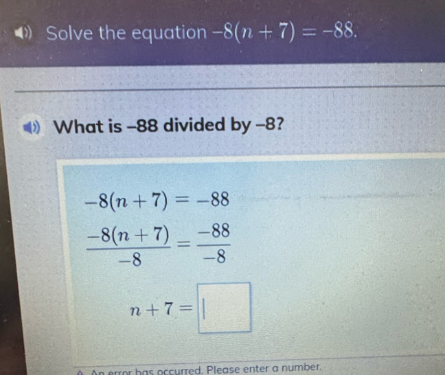 Solve the equation -8(n+7)=-88. 
What is -88 divided by -8?
-8(n+7)=-88
 (-8(n+7))/-8 = (-88)/-8 
n+7=□
An error has occurred. Please enter a number.