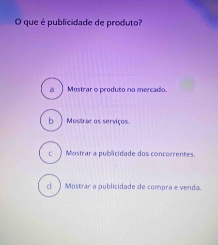 que é publicidade de produto?
a Mostrar o produto no mercado.
b) Mostrar os serviços.
c ) Mostrar a publicidade dos concorrentes.
d ) Mostrar a publicidade de compra e venda.