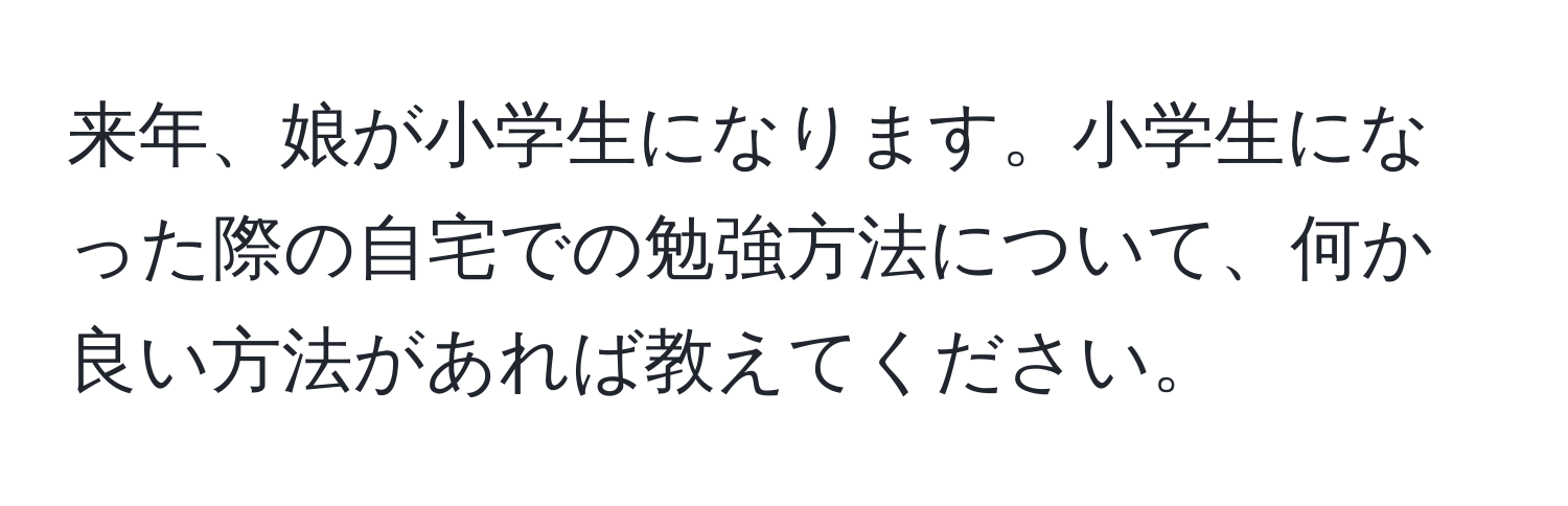 来年、娘が小学生になります。小学生になった際の自宅での勉強方法について、何か良い方法があれば教えてください。