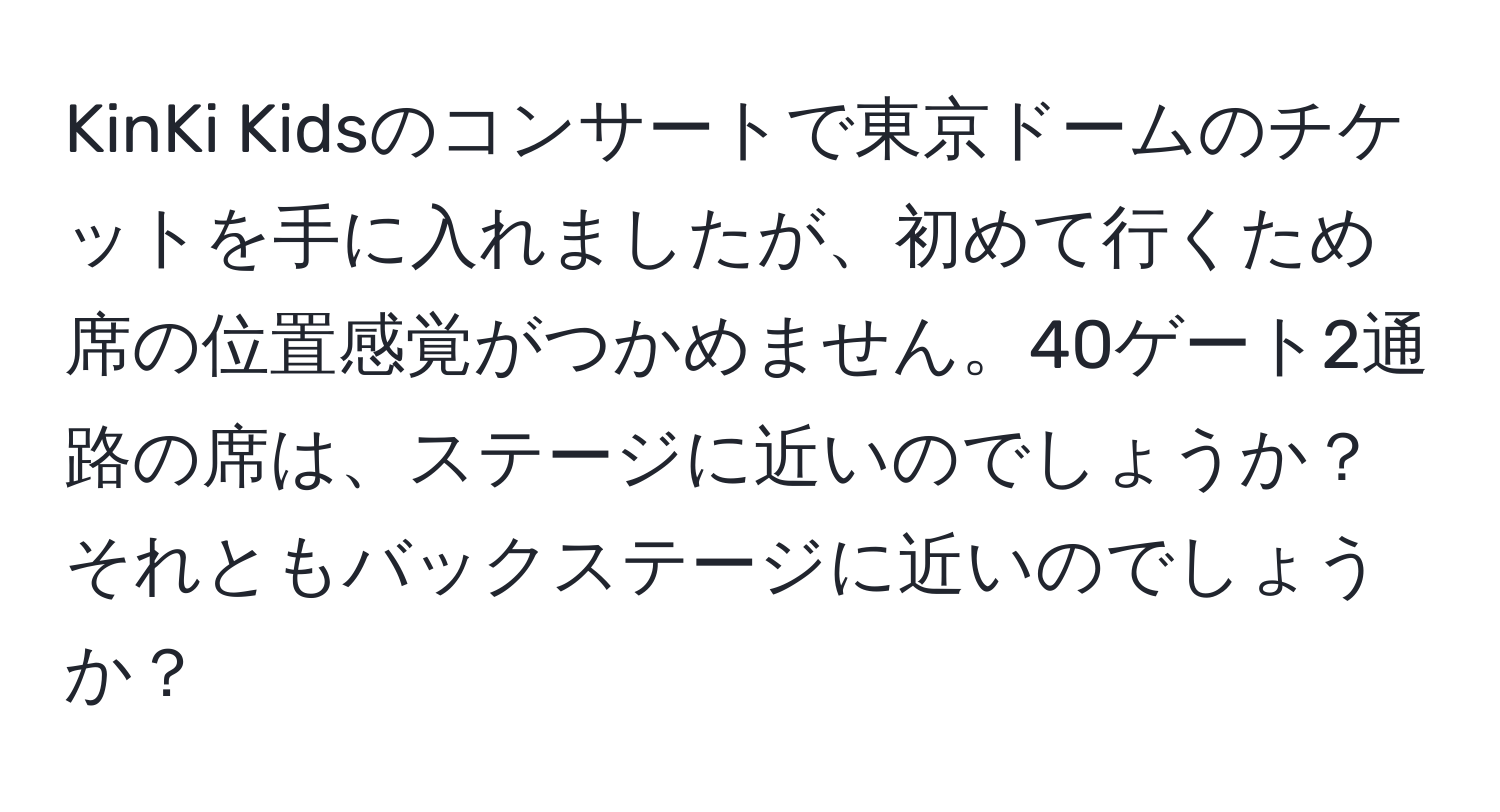 KinKi Kidsのコンサートで東京ドームのチケットを手に入れましたが、初めて行くため席の位置感覚がつかめません。40ゲート2通路の席は、ステージに近いのでしょうか？それともバックステージに近いのでしょうか？