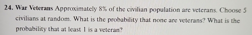 War Veterans Approximately 8% of the civilian population are veterans. Choose 5
civilians at random. What is the probability that none are veterans? What is the 
probability that at least 1 is a veteran?