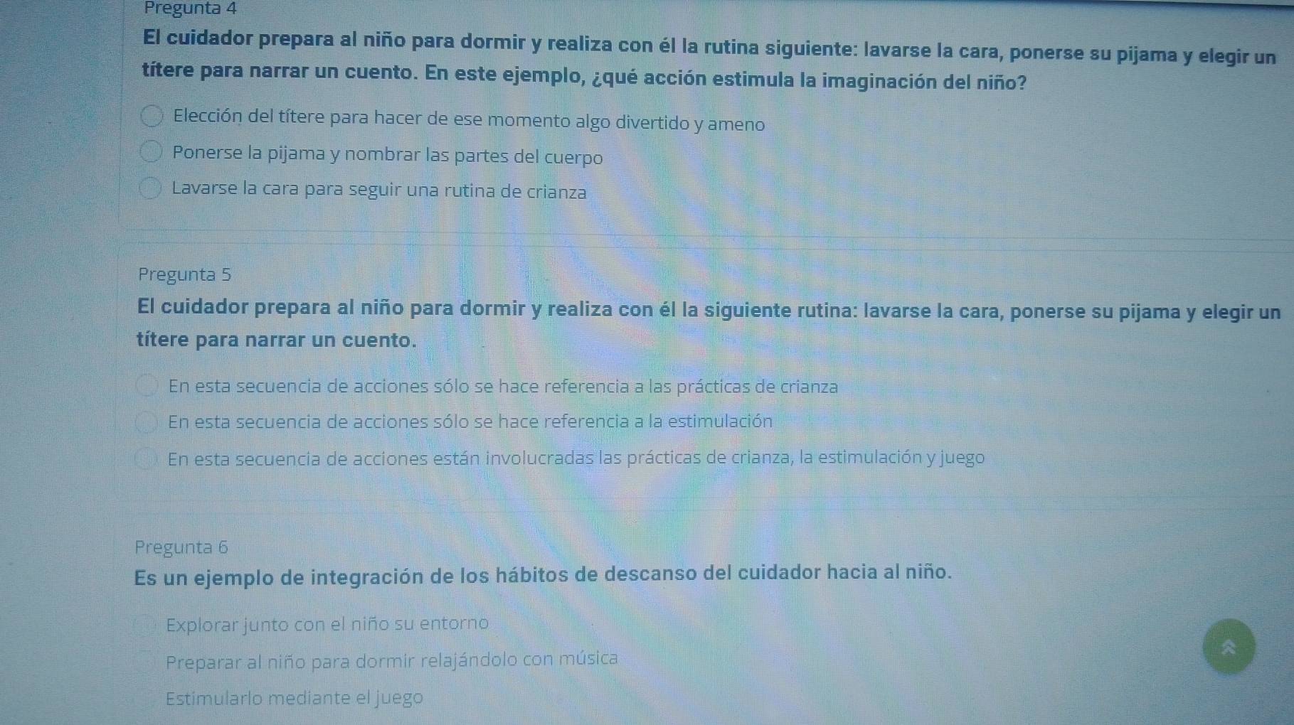 Pregunta 4
El cuidador prepara al niño para dormir y realiza con él la rutina siguiente: lavarse la cara, ponerse su pijama y elegir un
títere para narrar un cuento. En este ejemplo, ¿qué acción estimula la imaginación del niño?
Elección del títere para hacer de ese momento algo divertido y ameno
Ponerse la pijama y nombrar las partes del cuerpo
Lavarse la cara para seguir una rutina de crianza
Pregunta 5
El cuidador prepara al niño para dormir y realiza con él la siguiente rutina: lavarse la cara, ponerse su pijama y elegir un
títere para narrar un cuento.
En esta secuencia de acciones sólo se hace referencia a las prácticas de crianza
En esta secuencia de acciones sólo se hace referencia a la estimulación
En esta secuencia de acciones están involucradas las prácticas de crianza, la estimulación y juego
Pregunta 6
Es un ejemplo de integración de los hábitos de descanso del cuidador hacia al niño.
Explorar junto con el niño su entorno
Preparar al niño para dormir relajándolo con música

Estimularlo mediante el juego