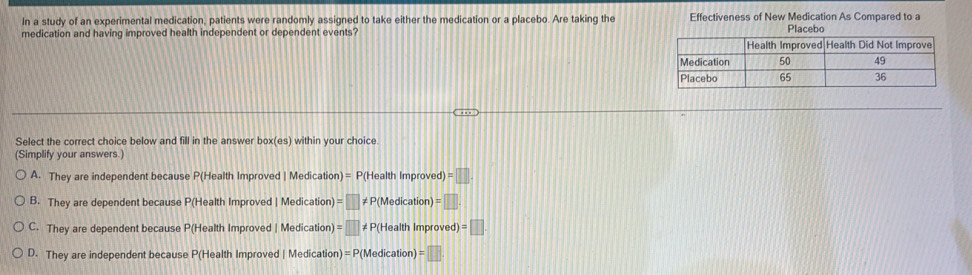 In a study of an experimental medication, patients were randomly assigned to take either the medication or a placebo. Are taking the Effectiveness of New Medication As Compared to a
medication and having improved health independent or dependent events? Placebo
Select the correct choice below and fill in the answer box(es) within your choice.
(Simplify your answers.)
A. They are independent because P(Health Improved | Medication) = P(Health Improved) =□
B. They are dependent because P(Health Improved | Medication) =□ ≠ P(Medication)
C. They are dependent because P(Health Improved | Medication) =□ ≠P(Health Improved) ||
D. They are independent because P(Health Improved | Medication) = P(Medication) =□